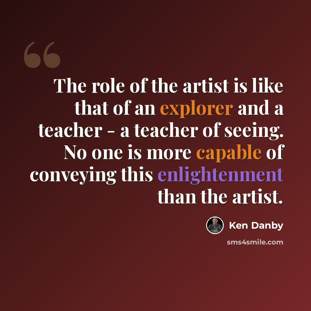 “The role of the artist is like that of an explorer and a teacher - a teacher of seeing. No one is more capable of conveying this enlightenment than the artist.” quote by Ken Danby