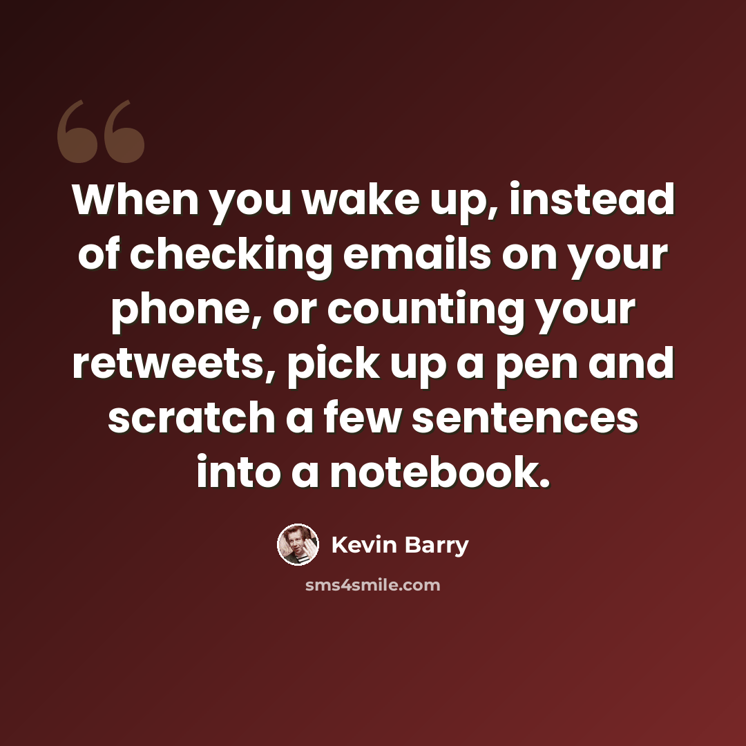 “When you wake up, instead of checking emails on your phone, or counting your retweets, pick up a pen and scratch a few sentences into a notebook.” quote by Kevin Barry