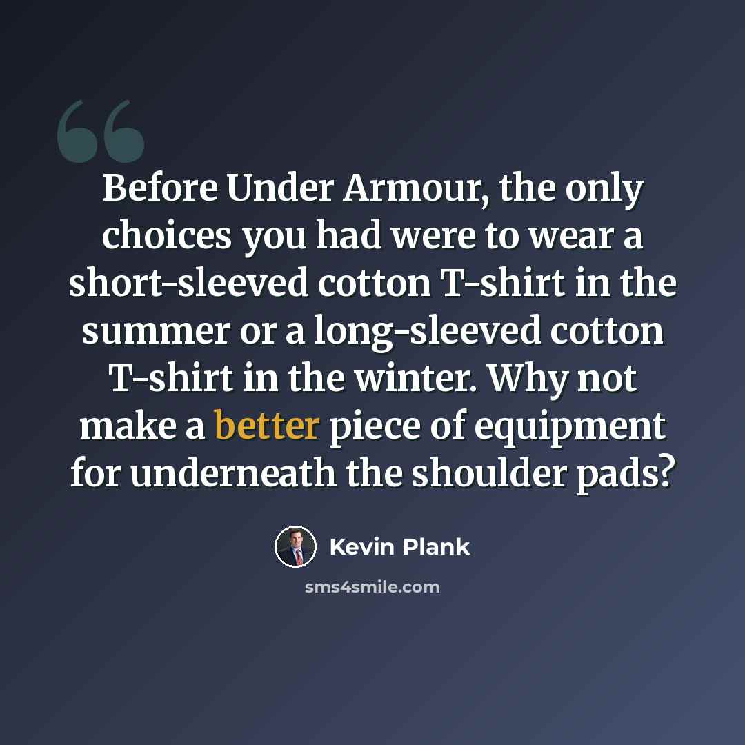 “Before Under Armour, the only choices you had were to wear a short-sleeved cotton T-shirt in the summer or a long-sleeved cotton T-shirt in the winter. Why not make a better piece of equipment for underneath the shoulder pads?” quote by Kevin Plank