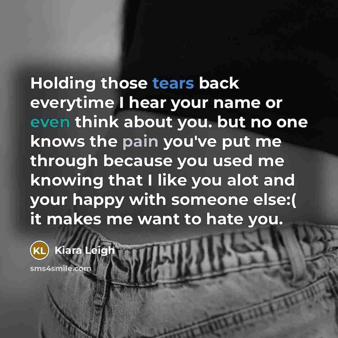 “Holding those tears back everytime I hear your name or even think about you. but no one knows the pain you've put me through because you used me knowing that I like you alot and your happy with someone else:( it makes me want to hate you.” quote by Kiara Leigh