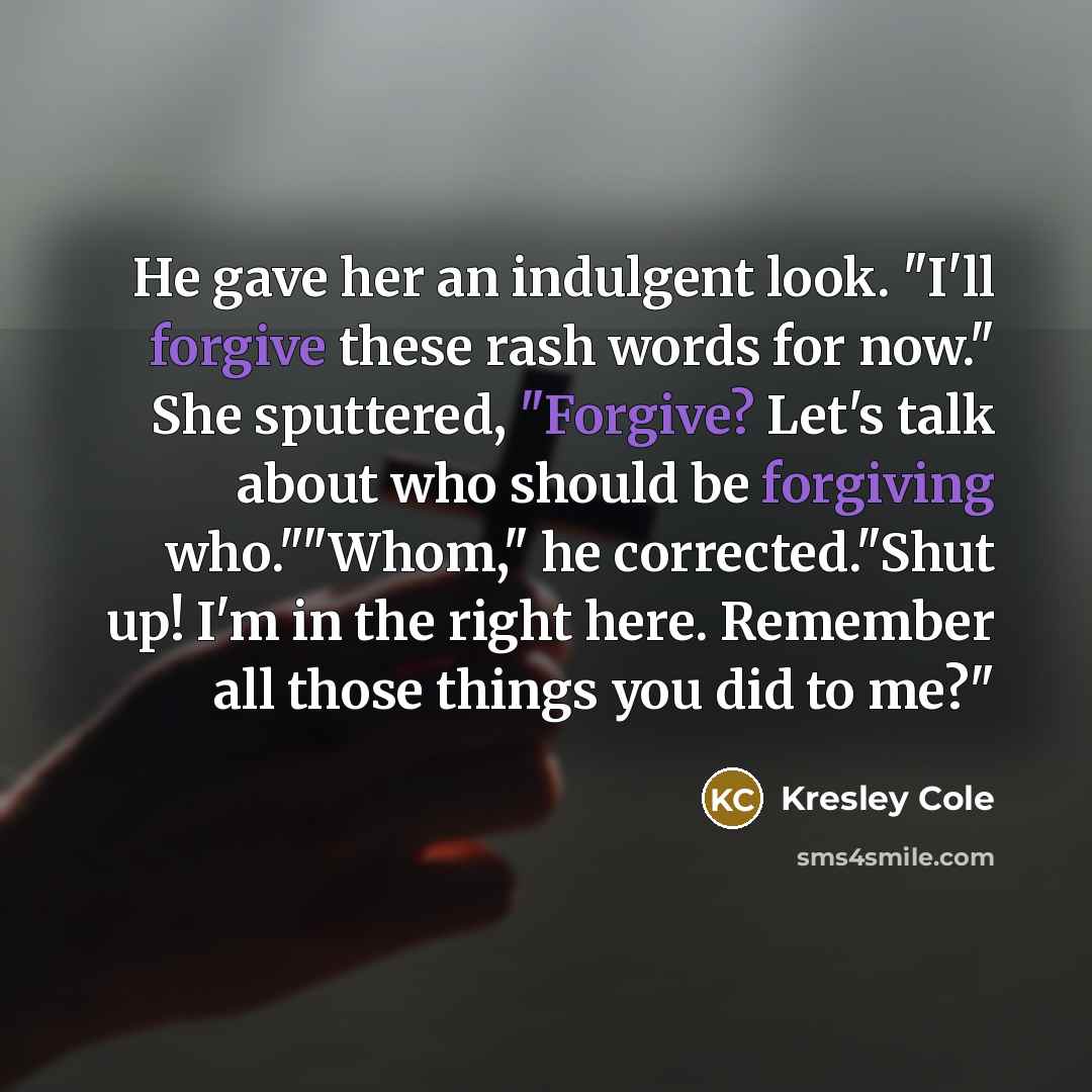 “He gave her an indulgent look. "I'll forgive these rash words for now." She sputtered, "Forgive? Let's talk about who should be forgiving who.""Whom," he corrected."Shut up! I'm in the right here. Remember all those things you did to me?"” quote by Kresley Cole