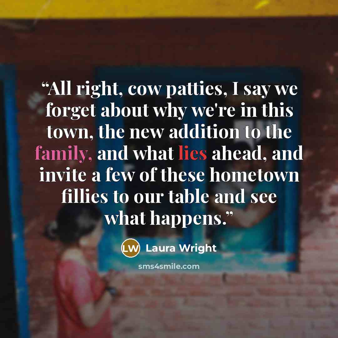 “All right, cow patties, I say we forget about why we're in this town, the new addition to the family, and what lies ahead, and invite a few of these hometown fillies to our table and see what happens.” quote by Laura Wright