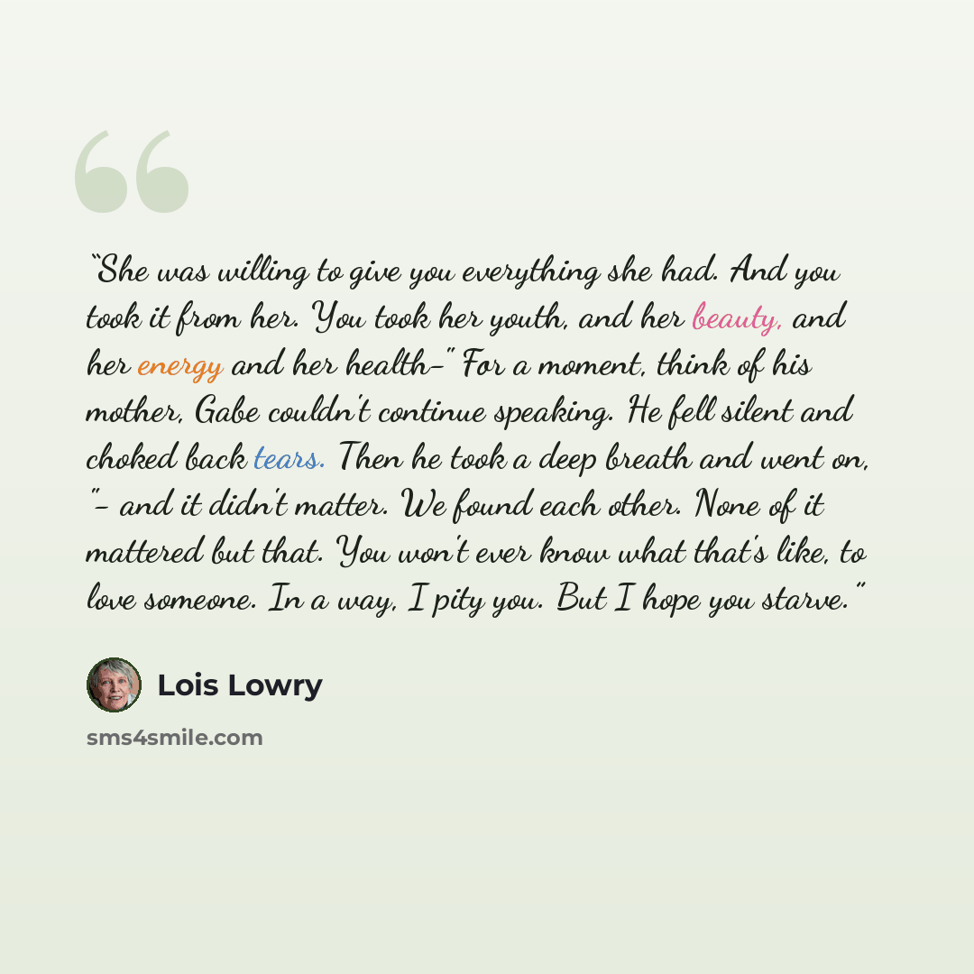 “She was willing to give you everything she had. And you took it from her. You took her youth, and her beauty, and her energy and her health-" For a moment, think of his mother, Gabe couldn't continue speaking. He fell silent and choked back tears. Then he took a deep breath and went on, "- and it…” quote by Lois Lowry