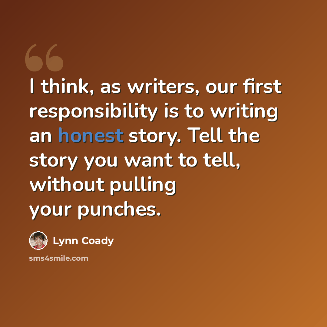 “I think, as writers, our first responsibility is to writing an honest story. Tell the story you want to tell, without pulling your punches.” quote by Lynn Coady