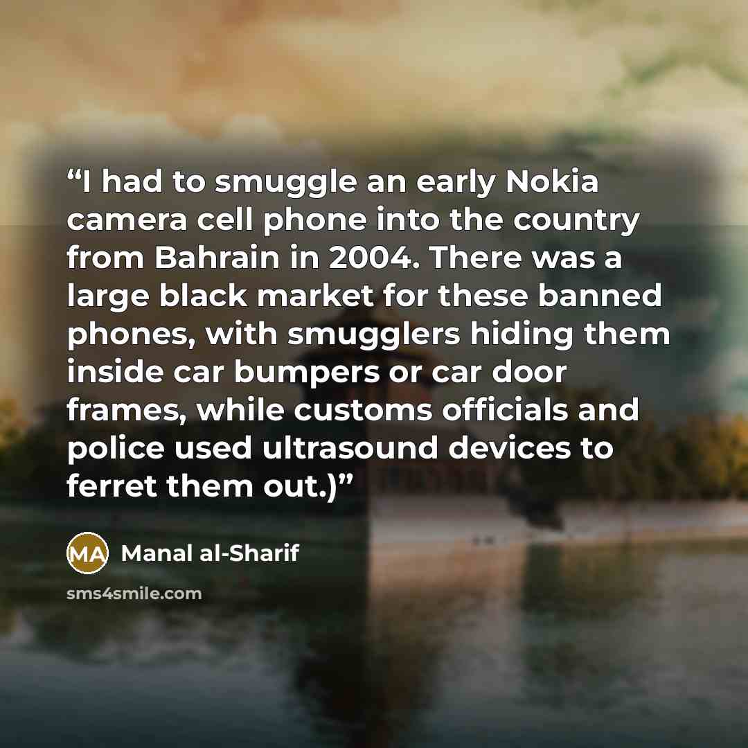 “I had to smuggle an early Nokia camera cell phone into the country from Bahrain in 2004. There was a large black market for these banned phones, with smugglers hiding them inside car bumpers or car door frames, while customs officials and police used ultrasound devices to ferret them out.)” quote by Manal al-Sharif