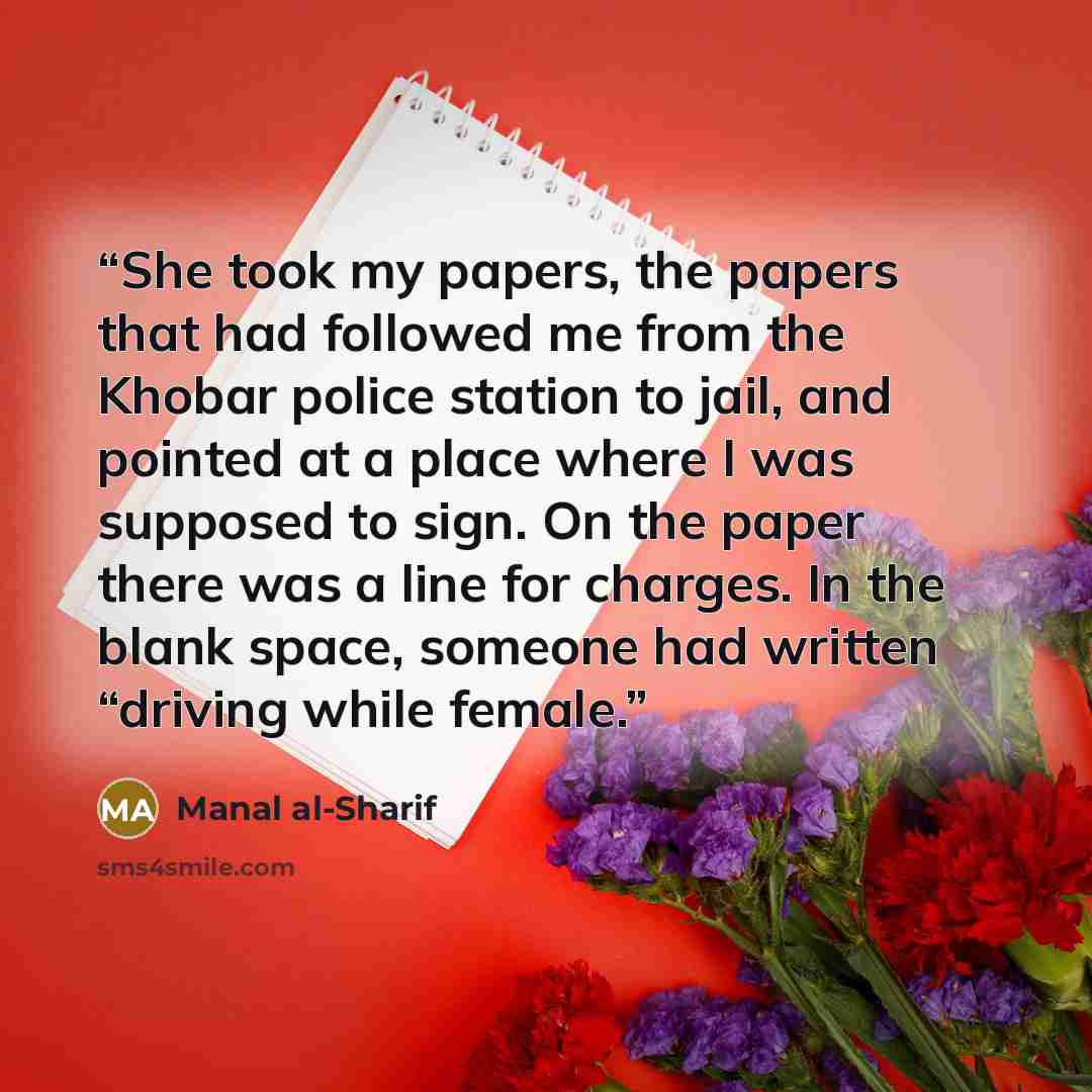 “She took my papers, the papers that had followed me from the Khobar police station to jail, and pointed at a place where I was supposed to sign. On the paper there was a line for charges. In the blank space, someone had written “driving while female.” quote by Manal al-Sharif