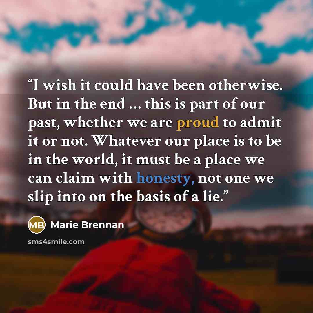 “I wish it could have been otherwise. But in the end … this is part of our past, whether we are proud to admit it or not. Whatever our place is to be in the world, it must be a place we can claim with honesty, not one we slip into on the basis of a lie.” quote by Marie Brennan