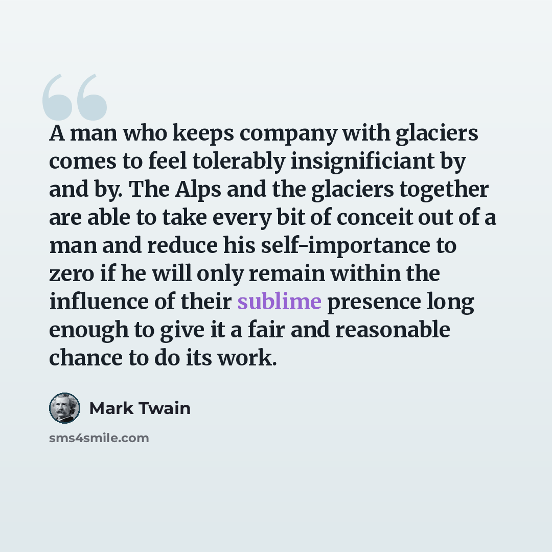 “A man who keeps company with glaciers comes to feel tolerably insignificiant by and by. The Alps and the glaciers together are able to take every bit of conceit out of a man and reduce his self-importance to zero if he will only remain within the influence of their sublime presence long enough to…” quote by Mark Twain