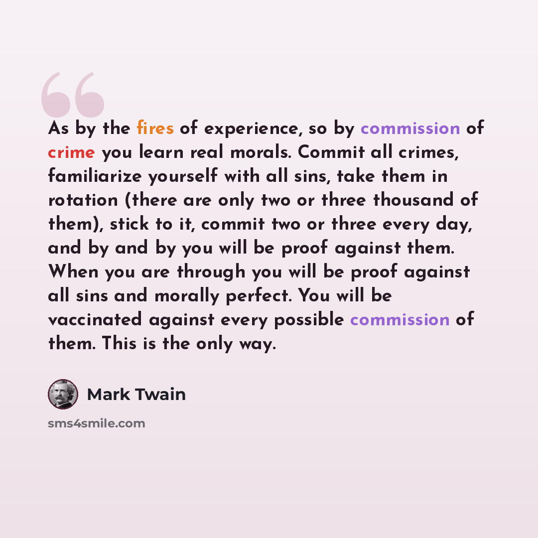“As by the fires of experience, so by commission of crime you learn real morals. Commit all crimes, familiarize yourself with all sins, take them in rotation (there are only two or three thousand of them), stick to it, commit two or three every day, and by and by you will be proof against them…” quote by Mark Twain
