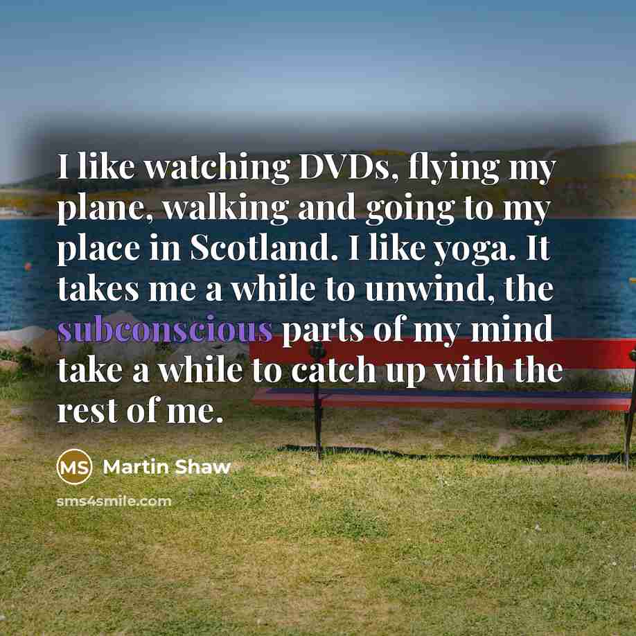 “I like watching DVDs, flying my plane, walking and going to my place in Scotland. I like yoga. It takes me a while to unwind, the subconscious parts of my mind take a while to catch up with the rest of me.” quote by Martin Shaw