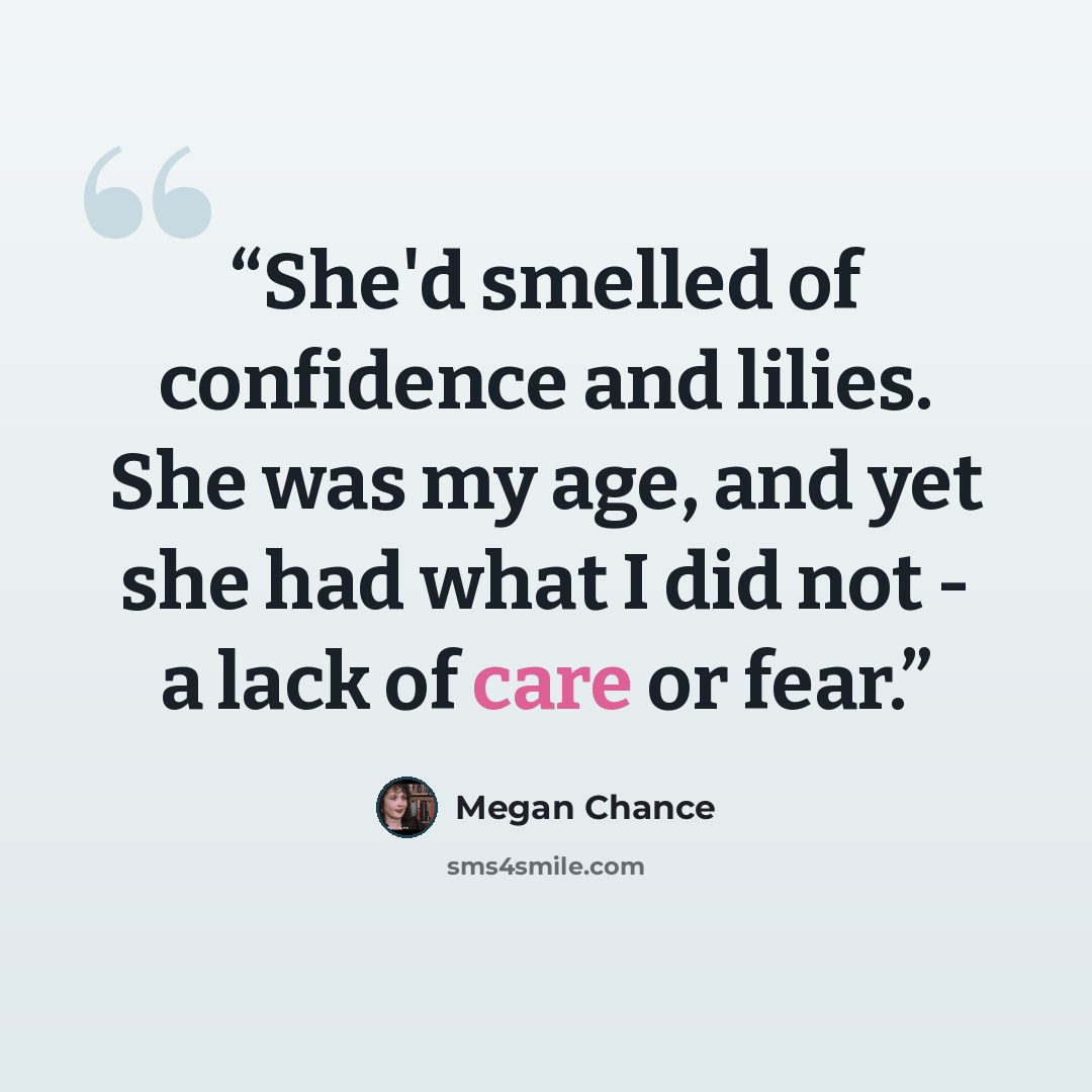 “She'd smelled of confidence and lilies. She was my age, and yet she had what I did not - a lack of care or fear.” quote by Megan Chance
