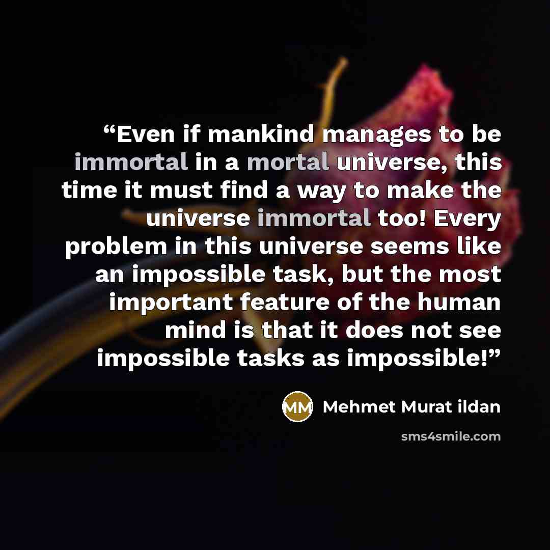 “Even if mankind manages to be immortal in a mortal universe, this time it must find a way to make the universe immortal too! Every problem in this universe seems like an impossible task, but the most important feature of the human mind is that it does not see impossible tasks as impossible!” quote by Mehmet Murat ildan