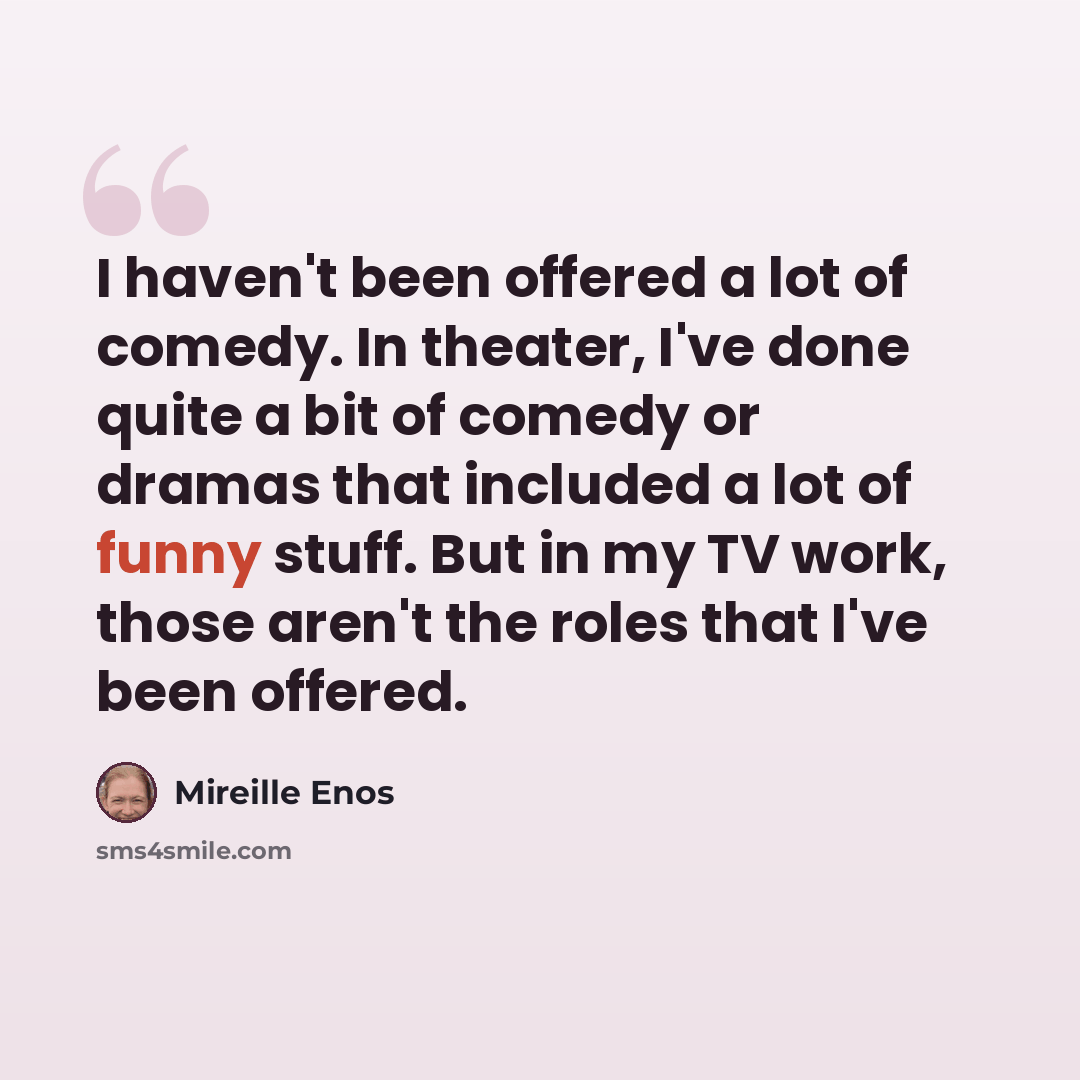 “I haven't been offered a lot of comedy. In theater, I've done quite a bit of comedy or dramas that included a lot of funny stuff. But in my TV work, those aren't the roles that I've been offered.” quote by Mireille Enos