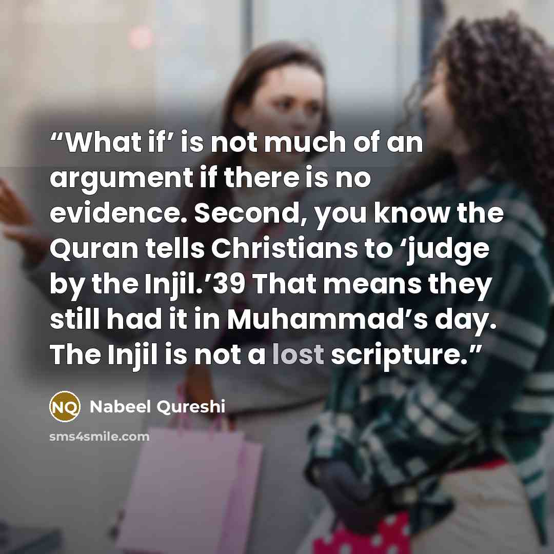 “What if’ is not much of an argument if there is no evidence. Second, you know the Quran tells Christians to ‘judge by the Injil.’39 That means they still had it in Muhammad’s day. The Injil is not a lost scripture.” quote by Nabeel Qureshi