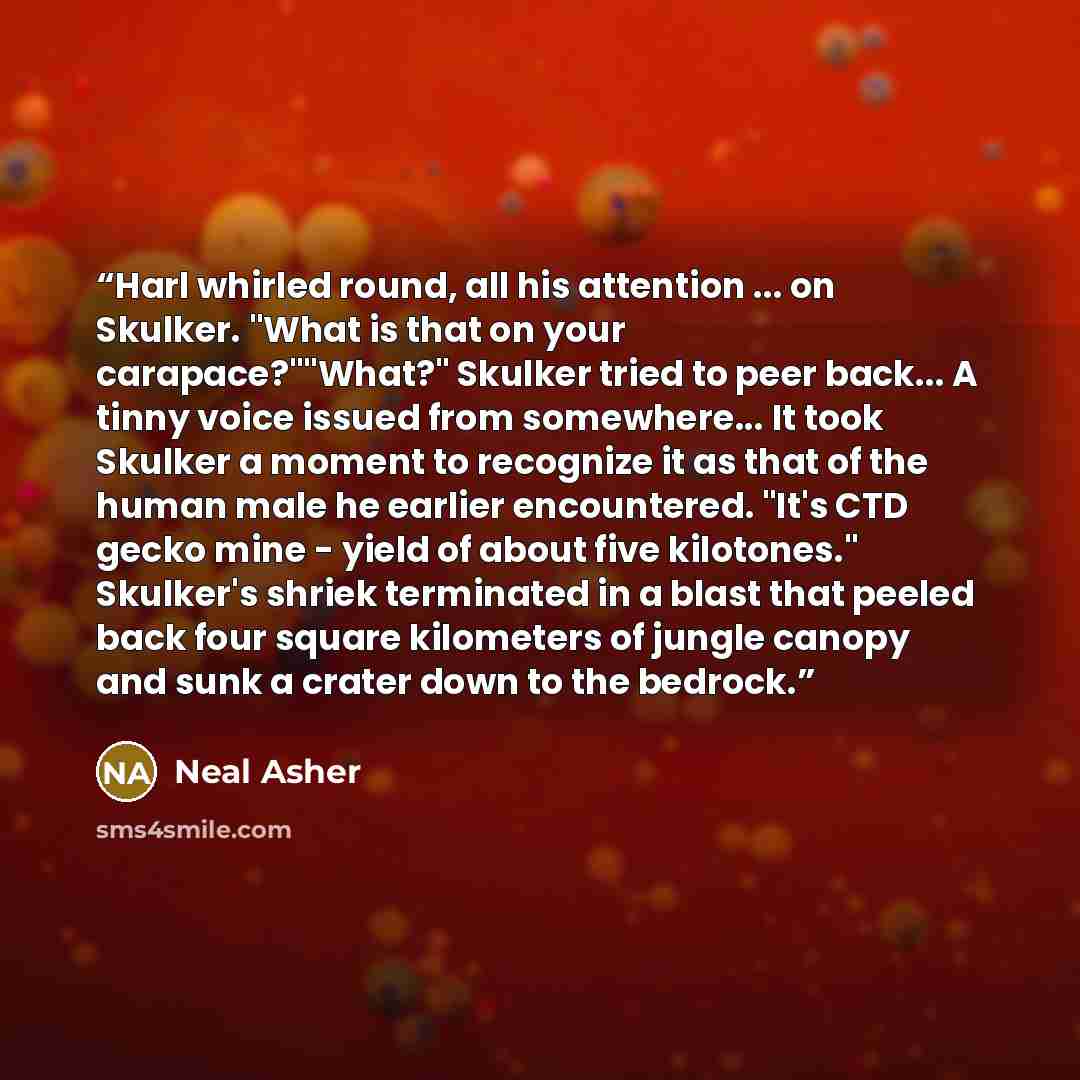 “Harl whirled round, all his attention ... on Skulker. "What is that on your carapace?""What?" Skulker tried to peer back... A tinny voice issued from somewhere... It took Skulker a moment to recognize it as that of the human male he earlier encountered. "It's CTD gecko mine - yield of about five…” quote by Neal Asher