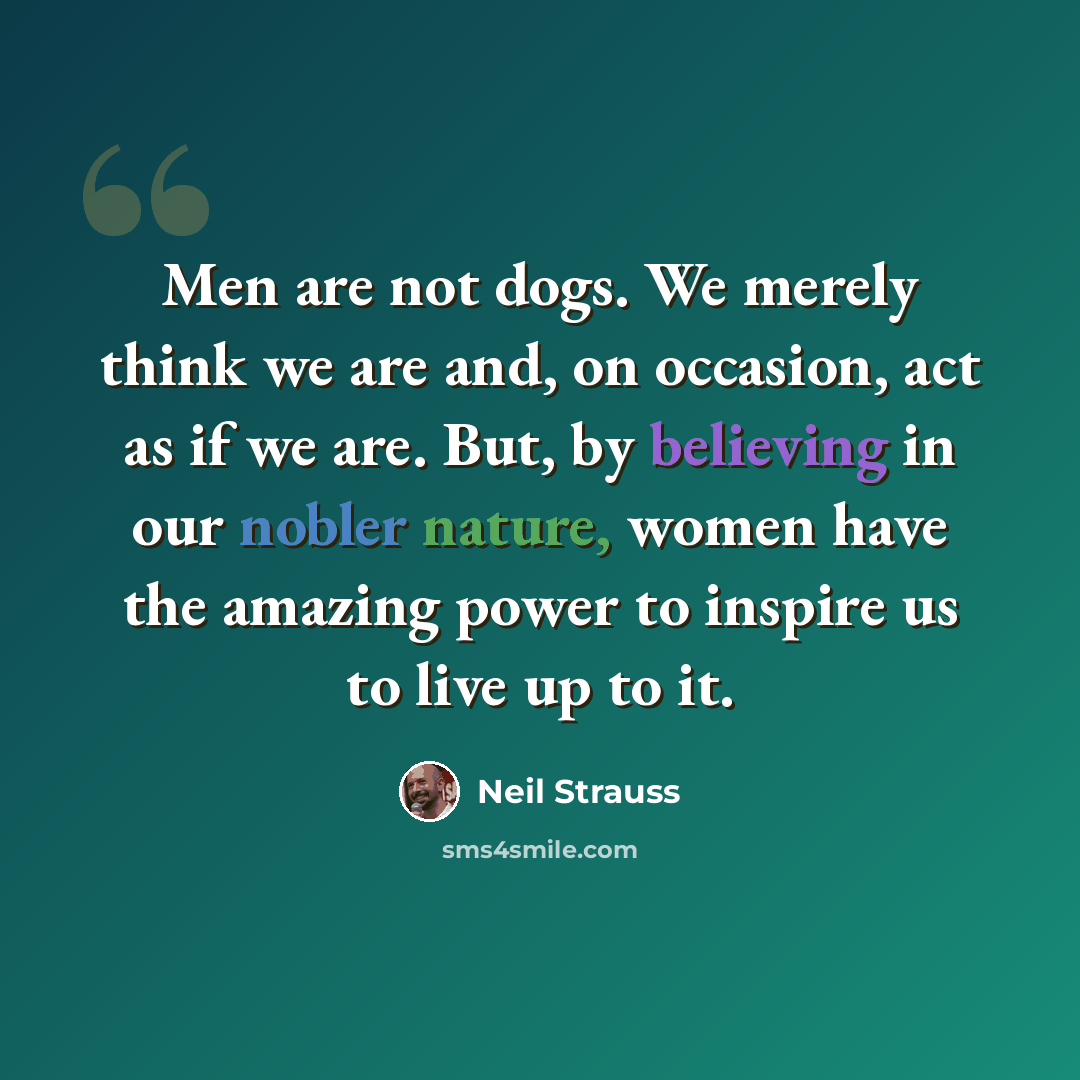“Men are not dogs. We merely think we are and, on occasion, act as if we are. But, by believing in our nobler nature, women have the amazing power to inspire us to live up to it.” quote by Neil Strauss