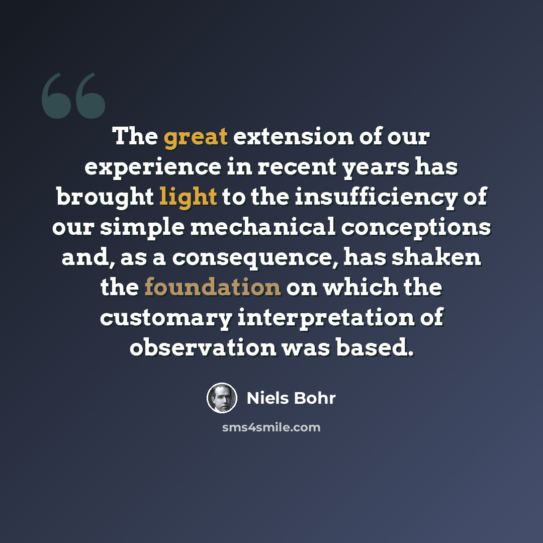 “The great extension of our experience in recent years has brought light to the insufficiency of our simple mechanical conceptions and, as a consequence, has shaken the foundation on which the customary interpretation of observation was based.” quote by Niels Bohr