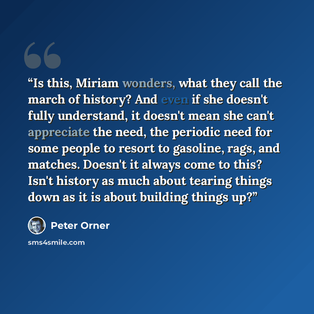“Is this, Miriam wonders, what they call the march of history? And even if she doesn't fully understand, it doesn't mean she can't appreciate the need, the periodic need for some people to resort to gasoline, rags, and matches. Doesn't it always come to this? Isn't history as much about tearing…” quote by Peter Orner