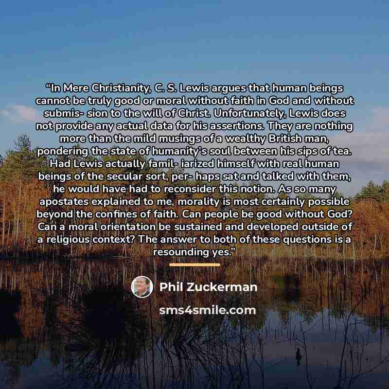 “In Mere Christianity, C. S. Lewis argues that human beings cannot be truly good or moral without faith in God and without submis- sion to the will of Christ. Unfortunately, Lewis does not provide any actual data for his assertions. They are nothing more than the mild musings of a wealthy British…” quote by Phil Zuckerman