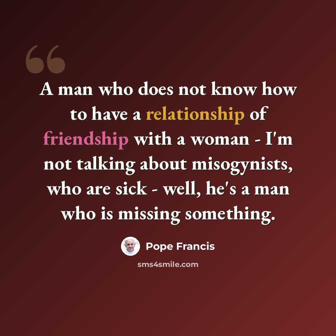 “A man who does not know how to have a relationship of friendship with a woman - I'm not talking about misogynists, who are sick - well, he's a man who is missing something.” quote by Pope Francis