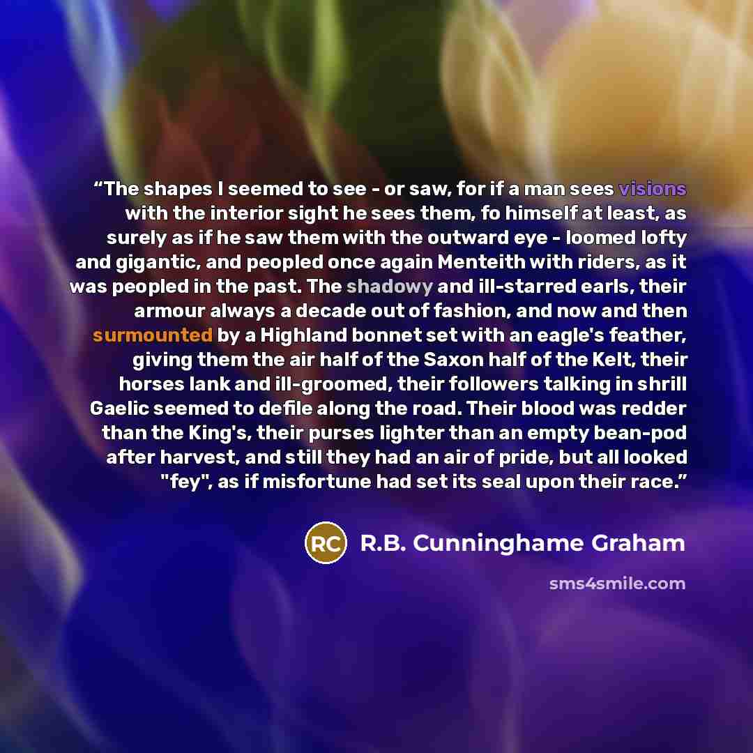 “The shapes I seemed to see - or saw, for if a man sees visions with the interior sight he sees them, fo himself at least, as surely as if he saw them with the outward eye - loomed lofty and gigantic, and peopled once again Menteith with riders, as it was peopled in the past. The shadowy and…” quote by R.B. Cunninghame Graham