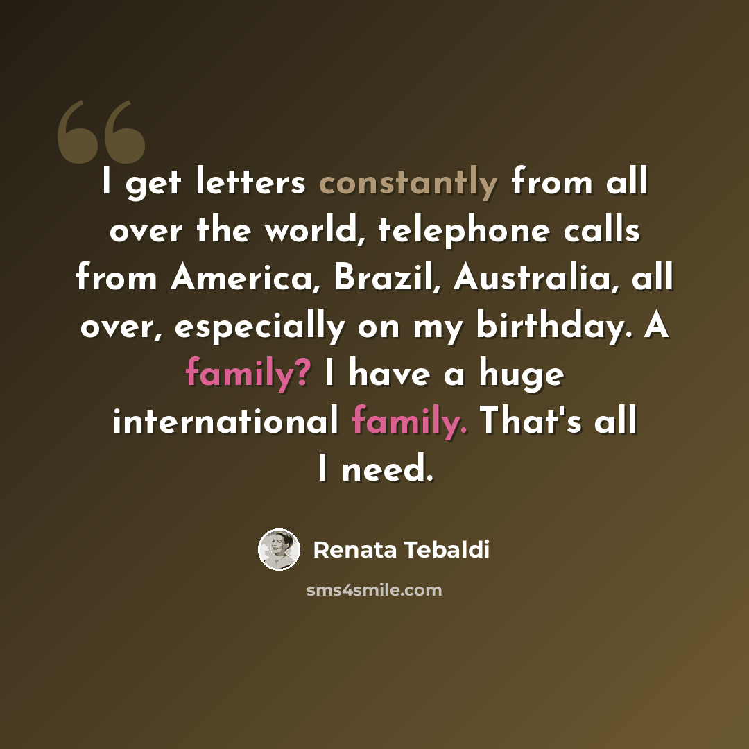 “I get letters constantly from all over the world, telephone calls from America, Brazil, Australia, all over, especially on my birthday. A family? I have a huge international family. That's all I need.” quote by Renata Tebaldi