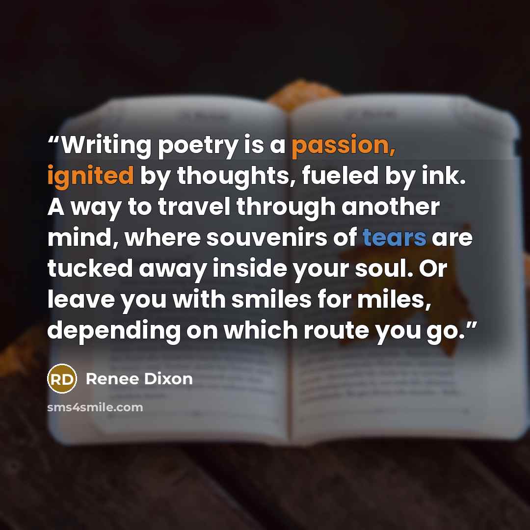“Writing poetry is a passion, ignited by thoughts, fueled by ink. A way to travel through another mind, where souvenirs of tears are tucked away inside your soul. Or leave you with smiles for miles, depending on which route you go.” quote by Renee Dixon