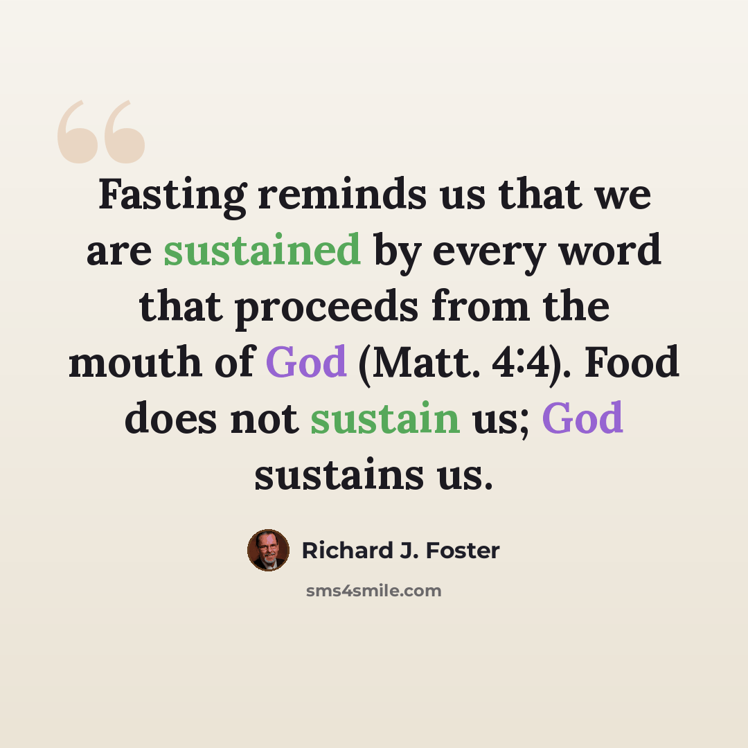 “Fasting reminds us that we are sustained by every word that proceeds from the mouth of God (Matt. 4:4). Food does not sustain us; God sustains us.” quote by Richard J. Foster