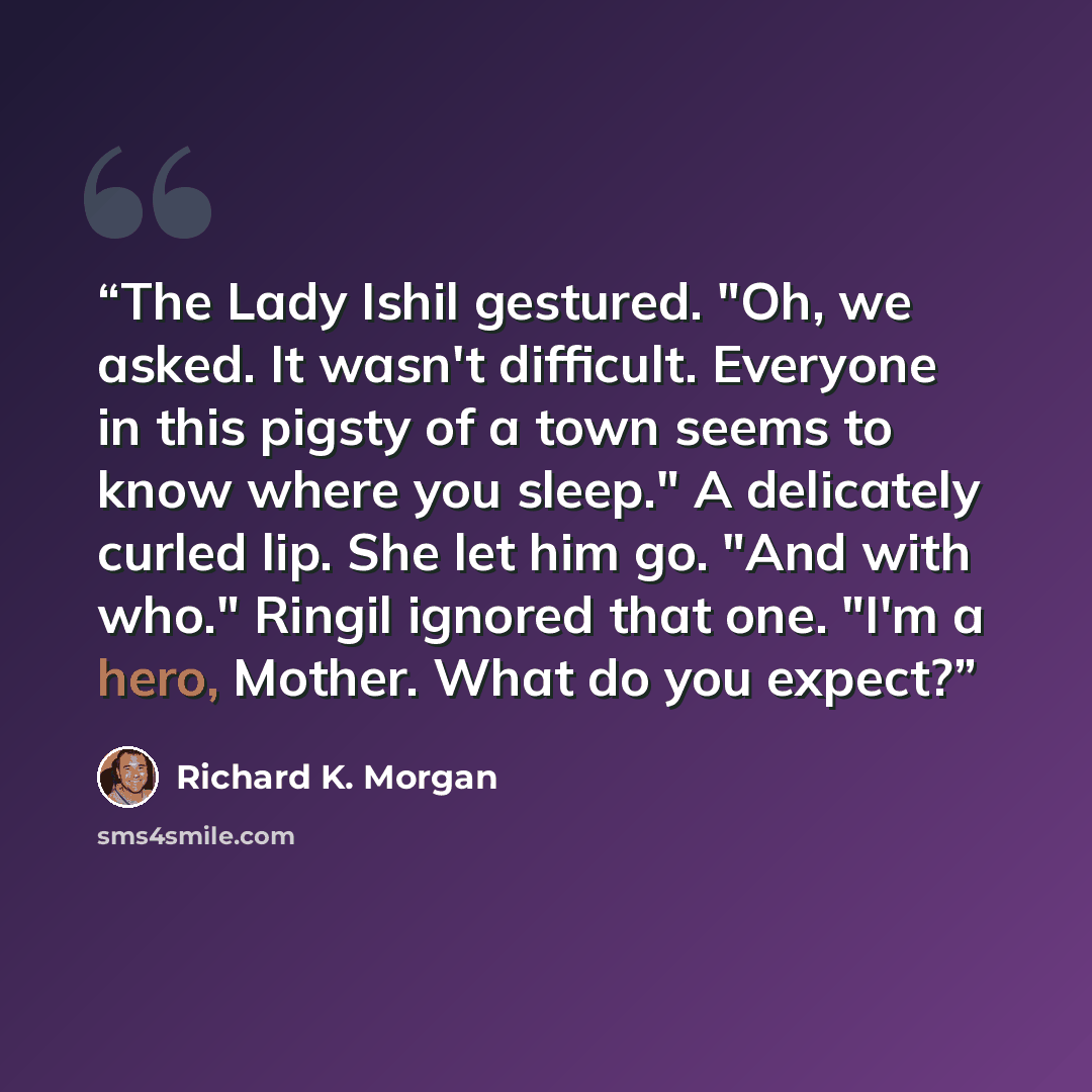 “The Lady Ishil gestured. "Oh, we asked. It wasn't difficult. Everyone in this pigsty of a town seems to know where you sleep." A delicately curled lip. She let him go. "And with who." Ringil ignored that one. "I'm a hero, Mother. What do you expect?” quote by Richard K. Morgan
