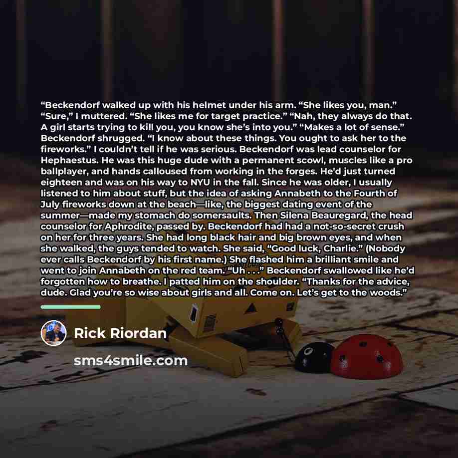 “Beckendorf walked up with his helmet under his arm. “She likes you, man.” “Sure,” I muttered. “She likes me for target practice.” “Nah, they always do that. A girl starts trying to kill you, you know she’s into you.” “Makes a lot of sense.” Beckendorf shrugged. “I know about these things. You…” quote by Rick Riordan