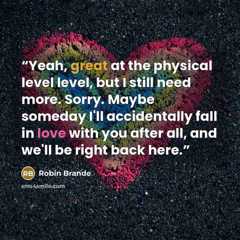“Yeah, great at the physical level level, but I still need more. Sorry. Maybe someday I'll accidentally fall in love with you after all, and we'll be right back here.” quote by Robin Brande