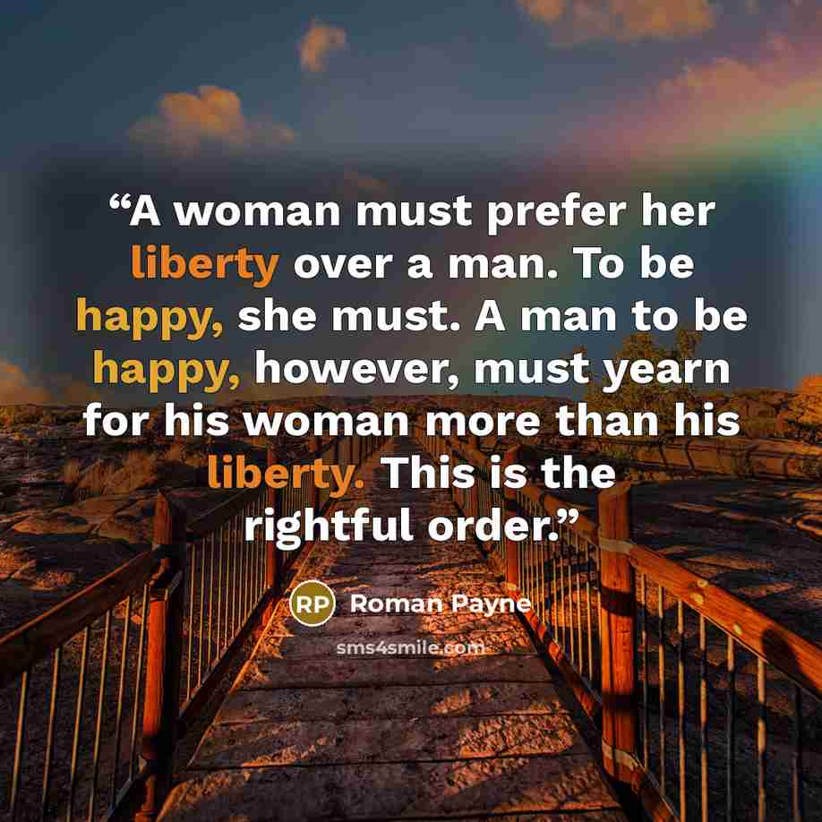 “A woman must prefer her liberty over a man. To be happy, she must. A man to be happy, however, must yearn for his woman more than his liberty. This is the rightful order.” quote by Roman Payne
