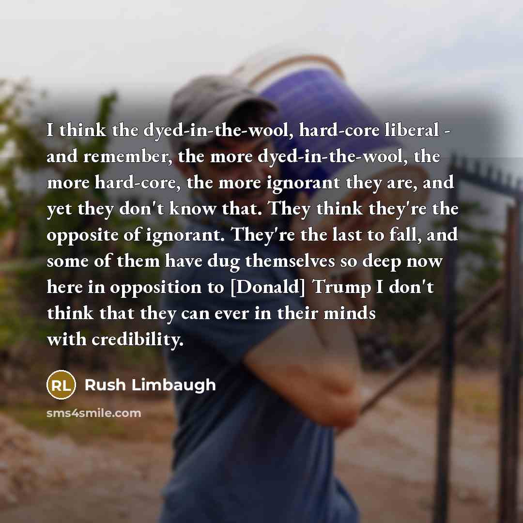 “I think the dyed-in-the-wool, hard-core liberal - and remember, the more dyed-in-the-wool, the more hard-core, the more ignorant they are, and yet they don't know that. They think they're the opposite of ignorant. They're the last to fall, and some of them have dug themselves so deep now here in…” quote by Rush Limbaugh