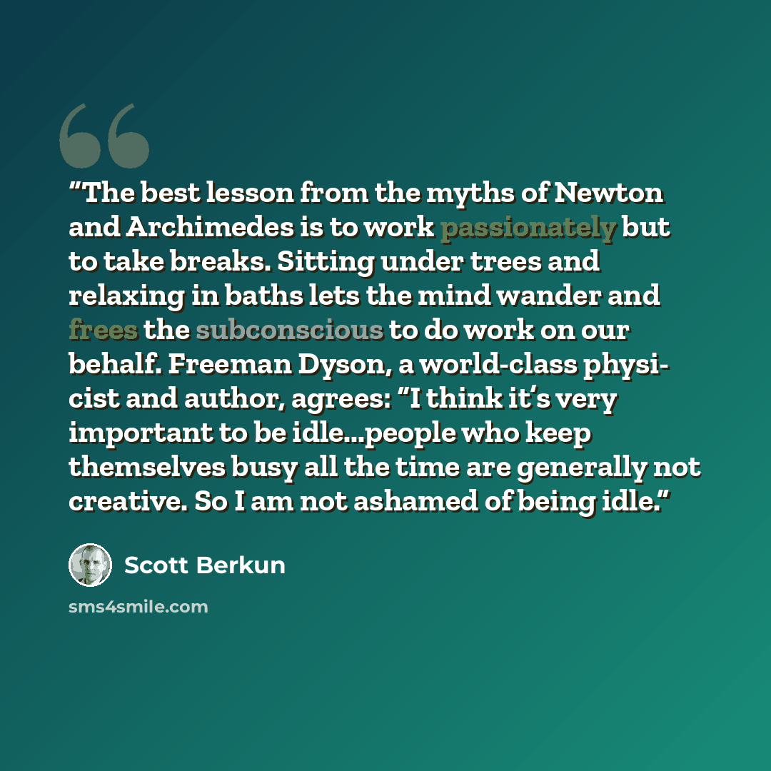 “The best lesson from the myths of Newton and Archimedes is to work passionately but to take breaks. Sitting under trees and relaxing in baths lets the mind wander and frees the subconscious to do work on our behalf. Freeman Dyson, a world-class physi- cist and author, agrees: “I think it’s very…” quote by Scott Berkun