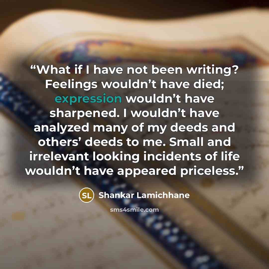 “What if I have not been writing? Feelings wouldn’t have died; expression wouldn’t have sharpened. I wouldn’t have analyzed many of my deeds and others’ deeds to me. Small and irrelevant looking incidents of life wouldn’t have appeared priceless.” quote by Shankar Lamichhane