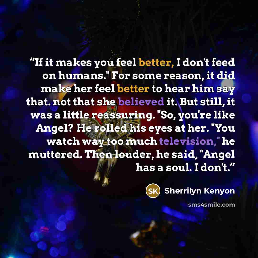 “If it makes you feel better, I don't feed on humans." For some reason, it did make her feel better to hear him say that. not that she believed it. But still, it was a little reassuring. "So, you're like Angel? He rolled his eyes at her. "You watch way too much television," he muttered. Then…” quote by Sherrilyn Kenyon