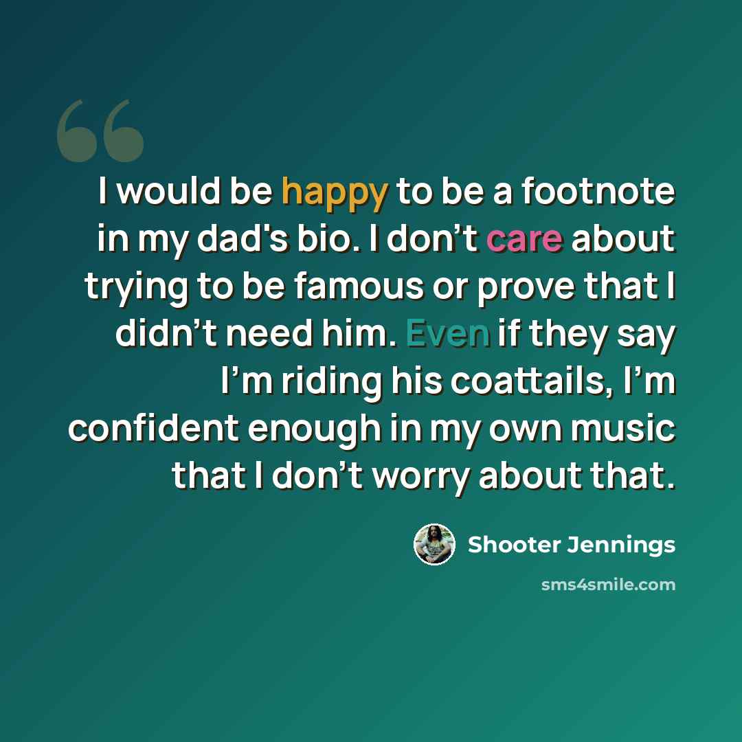 “I would be happy to be a footnote in my dad's bio. I don't care about trying to be famous or prove that I didn't need him. Even if they say I'm riding his coattails, I'm confident enough in my own music that I don't worry about that.” quote by Shooter Jennings