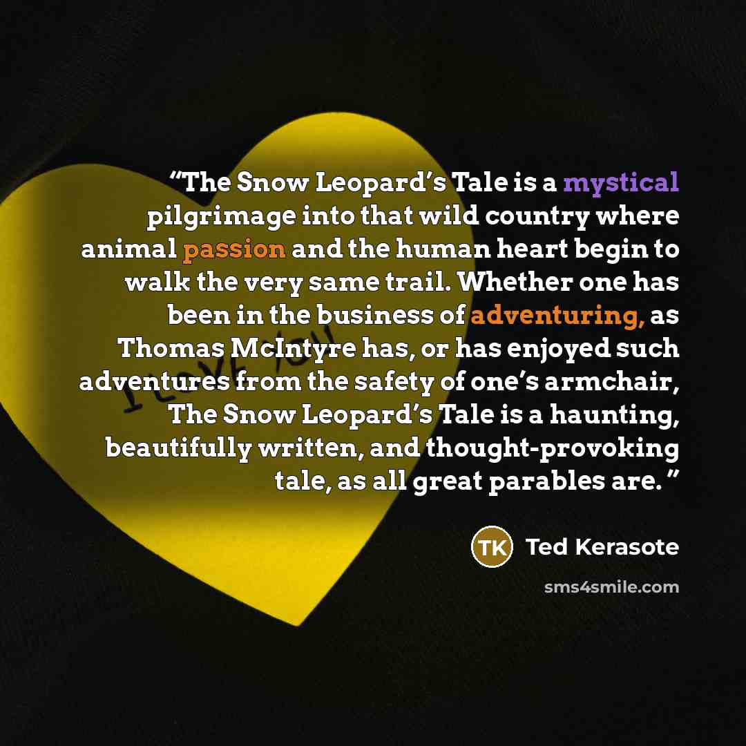 “The Snow Leopard’s Tale is a mystical pilgrimage into that wild country where animal passion and the human heart begin to walk the very same trail. Whether one has been in the business of adventuring, as Thomas McIntyre has, or has enjoyed such adventures from the safety of one’s armchair, The…” quote by Ted Kerasote