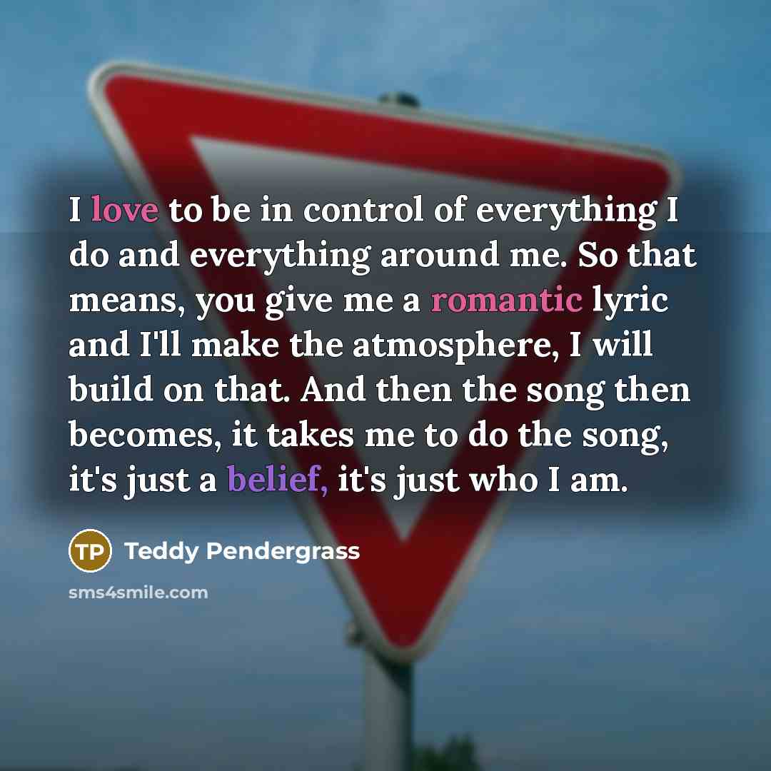 “I love to be in control of everything I do and everything around me. So that means, you give me a romantic lyric and I'll make the atmosphere, I will build on that. And then the song then becomes, it takes me to do the song, it's just a belief, it's just who I am.” quote by Teddy Pendergrass