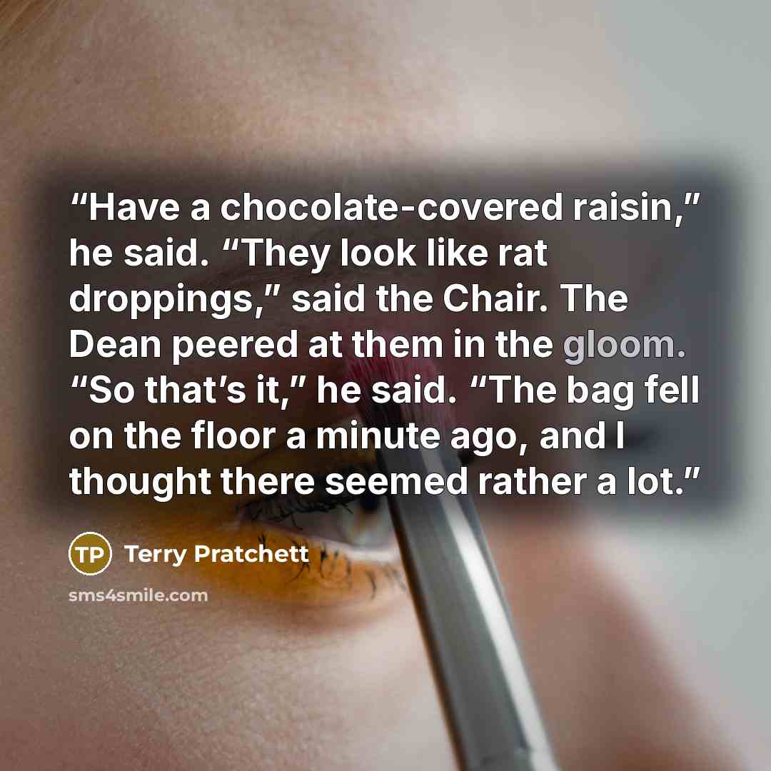 “Have a chocolate-covered raisin,” he said. “They look like rat droppings,” said the Chair. The Dean peered at them in the gloom. “So that’s it,” he said. “The bag fell on the floor a minute ago, and I thought there seemed rather a lot.” quote by Terry Pratchett