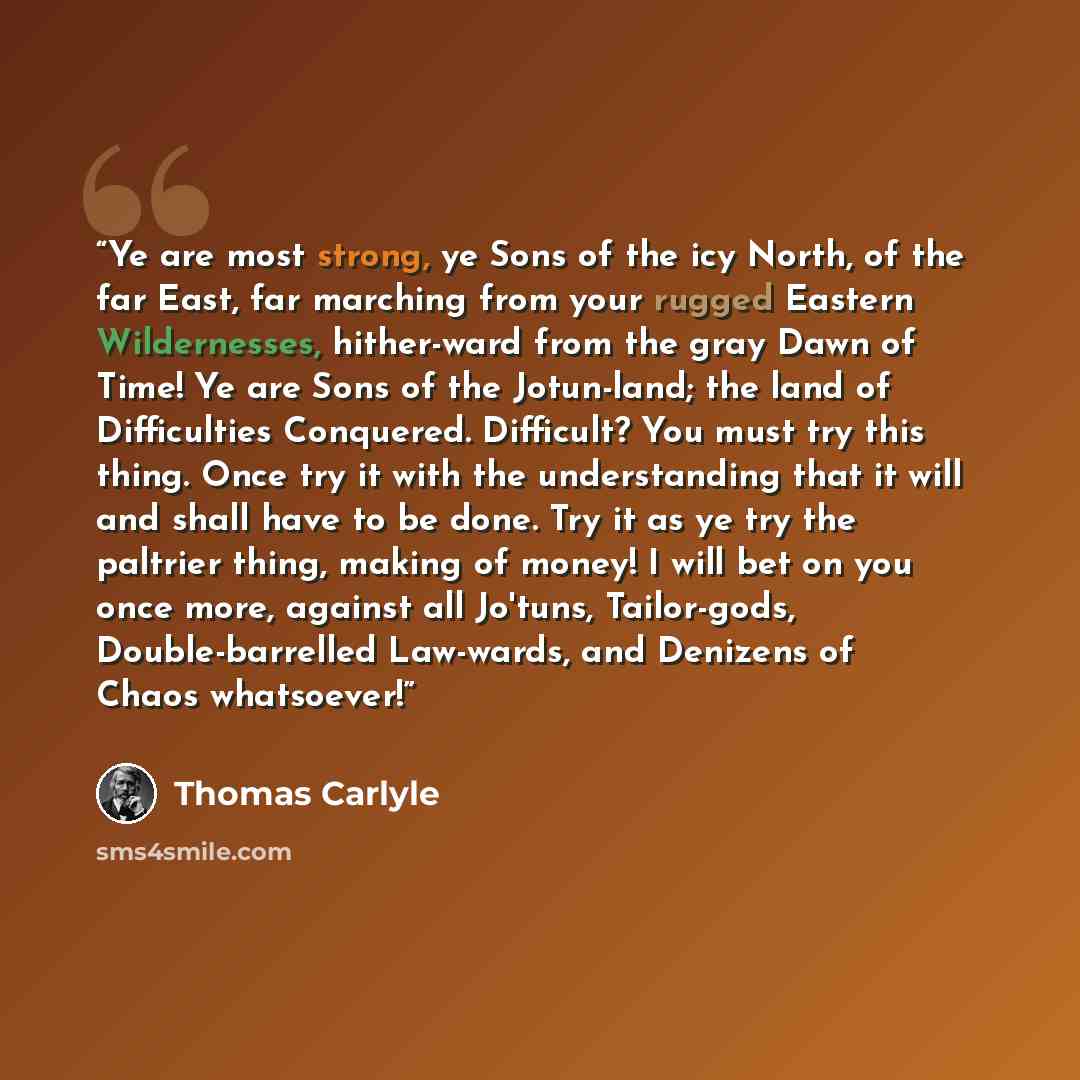 “Ye are most strong, ye Sons of the icy North, of the far East, far marching from your rugged Eastern Wildernesses, hither-ward from the gray Dawn of Time! Ye are Sons of the Jotun-land; the land of Difficulties Conquered. Difficult? You must try this thing. Once try it with the understanding that…” quote by Thomas Carlyle