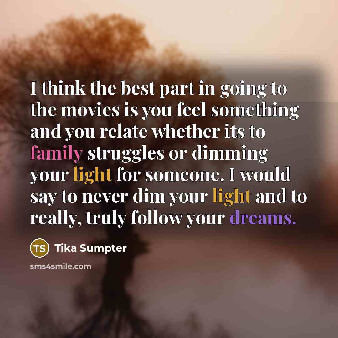 “I think the best part in going to the movies is you feel something and you relate whether its to family struggles or dimming your light for someone. I would say to never dim your light and to really, truly follow your dreams.” quote by Tika Sumpter