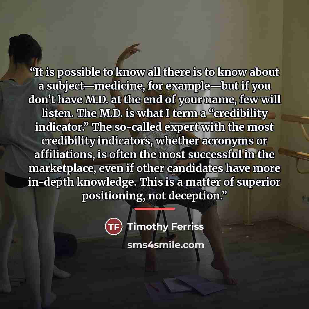 “It is possible to know all there is to know about a subject—medicine, for example—but if you don’t have M.D. at the end of your name, few will listen. The M.D. is what I term a “credibility indicator.” The so-called expert with the most credibility indicators, whether acronyms or affiliations, is…” quote by Timothy Ferriss