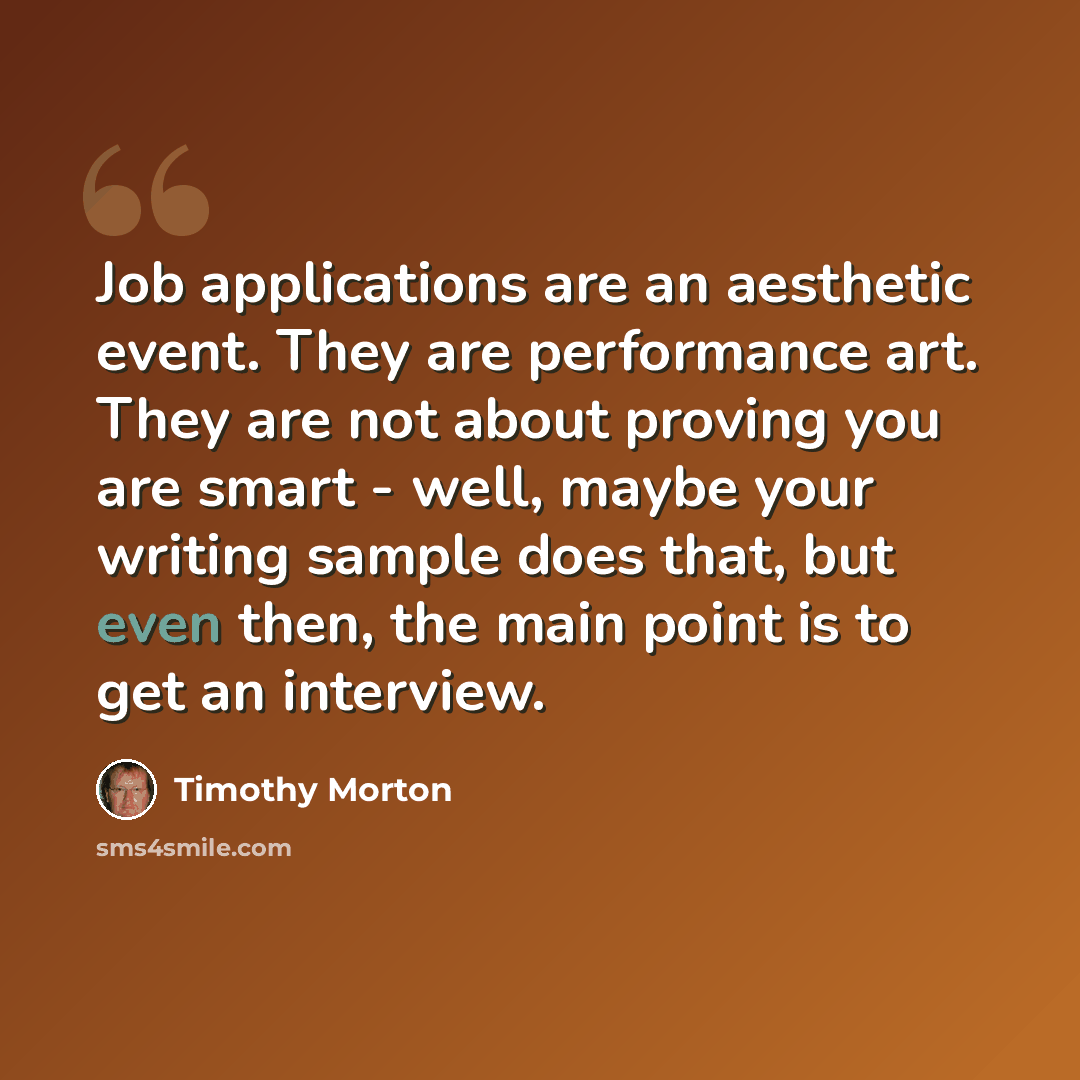 “Job applications are an aesthetic event. They are performance art. They are not about proving you are smart - well, maybe your writing sample does that, but even then, the main point is to get an interview.” quote by Timothy Morton