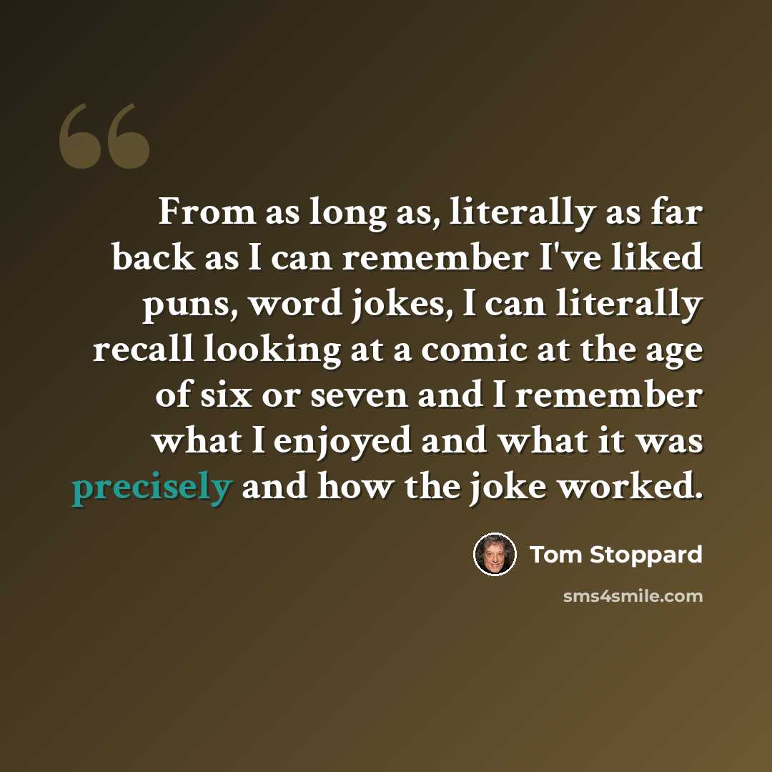 “From as long as, literally as far back as I can remember I've liked puns, word jokes, I can literally recall looking at a comic at the age of six or seven and I remember what I enjoyed and what it was precisely and how the joke worked.” quote by Tom Stoppard