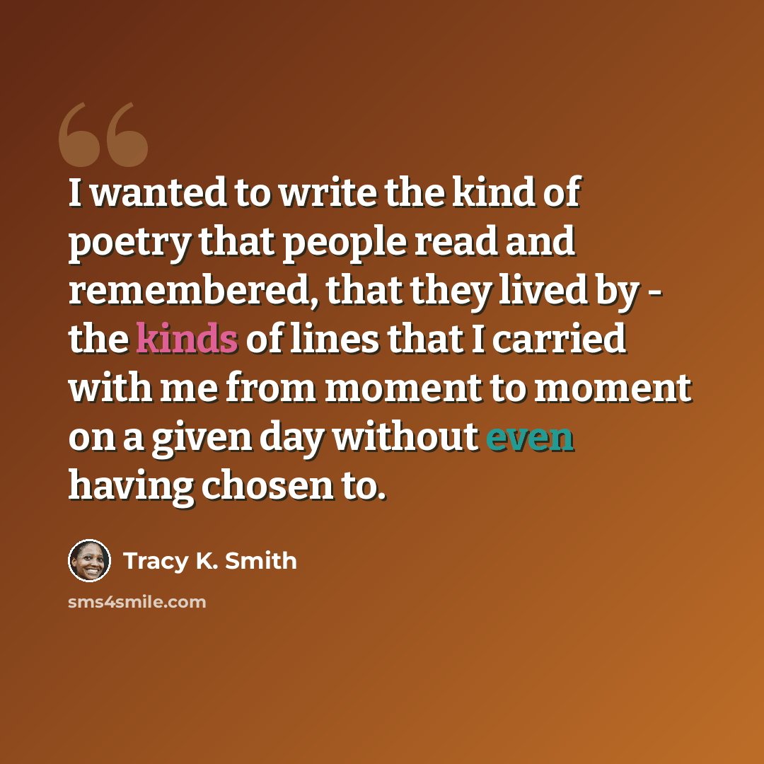 “I wanted to write the kind of poetry that people read and remembered, that they lived by - the kinds of lines that I carried with me from moment to moment on a given day without even having chosen to.” quote by Tracy K. Smith