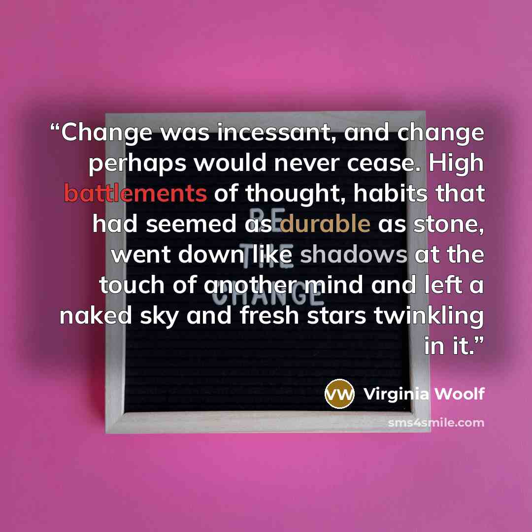 “Change was incessant, and change perhaps would never cease. High battlements of thought, habits that had seemed as durable as stone, went down like shadows at the touch of another mind and left a naked sky and fresh stars twinkling in it.” quote by Virginia Woolf