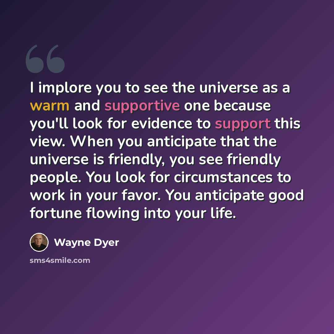 “I implore you to see the universe as a warm and supportive one because you'll look for evidence to support this view. When you anticipate that the universe is friendly, you see friendly people. You look for circumstances to work in your favor. You anticipate good fortune flowing into your life.” quote by Wayne Dyer