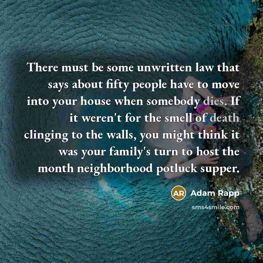 “There must be some unwritten law that says about fifty people have to move into your house when somebody dies. If it weren't for the smell of death clinging to the walls, you might think it was your family's turn to host the month neighborhood potluck supper.” quote by Adam Rapp