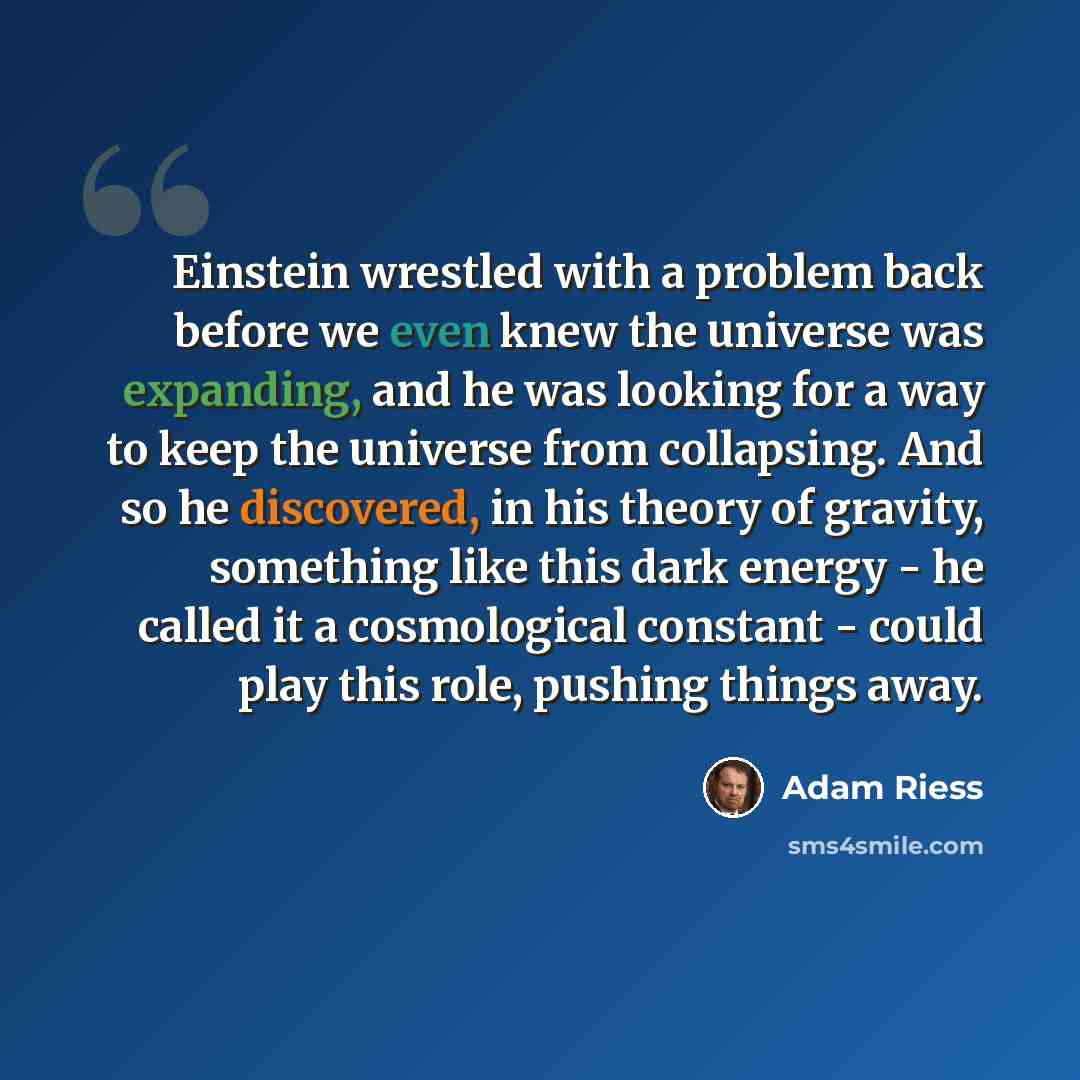 “Einstein wrestled with a problem back before we even knew the universe was expanding, and he was looking for a way to keep the universe from collapsing. And so he discovered, in his theory of gravity, something like this dark energy - he called it a cosmological constant - could play this role…” quote by Adam Riess